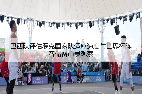 巴西队评估罗克国家队适应速度与世界杯阵容储备前景观察