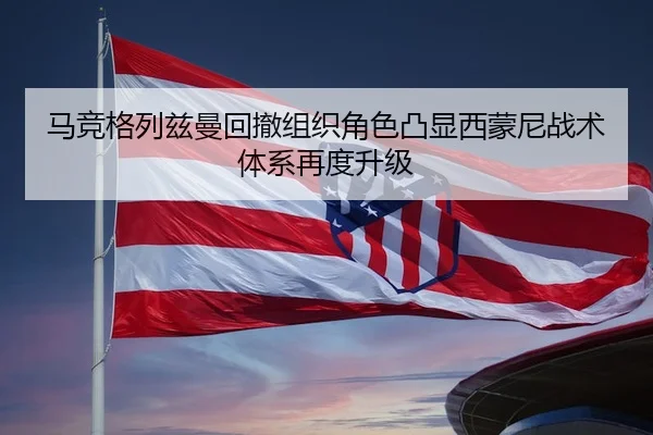 马竞格列兹曼回撤组织角色凸显西蒙尼战术体系再度升级